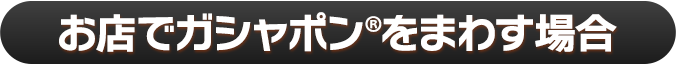 お店でガシャポン®をまわす場合