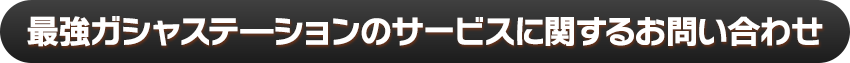 最強ガシャステ―ションのサービスに関するお問い合わせ