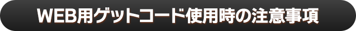 WEB用ゲットコード使用時の注意事項