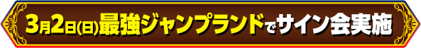 3月2日(日)最強ジャンプランドでサイン会実施!!